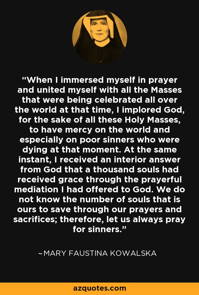 When I immersed myself in prayer and united myself with all the Masses that were being celebrated all over the world at that time, I implored God, for the sake of all these Holy Masses, to have mercy on the world and especially on poor sinners who were dying at that moment. At the same instant, I received an interior answer from God that a thousand souls had received grace through the prayerful mediation I had offered to God. We do not know the number of souls that is ours to save through our prayers and sacrifices; therefore, let us always pray for sinners. - Mary Faustina Kowalska