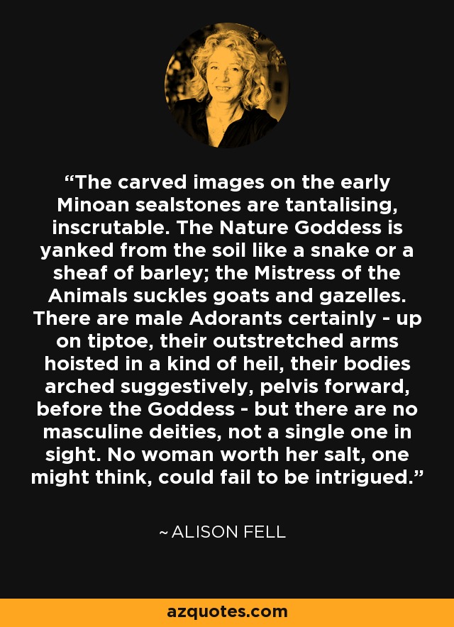 The carved images on the early Minoan sealstones are tantalising, inscrutable. The Nature Goddess is yanked from the soil like a snake or a sheaf of barley; the Mistress of the Animals suckles goats and gazelles. There are male Adorants certainly - up on tiptoe, their outstretched arms hoisted in a kind of heil, their bodies arched suggestively, pelvis forward, before the Goddess - but there are no masculine deities, not a single one in sight. No woman worth her salt, one might think, could fail to be intrigued. - Alison Fell