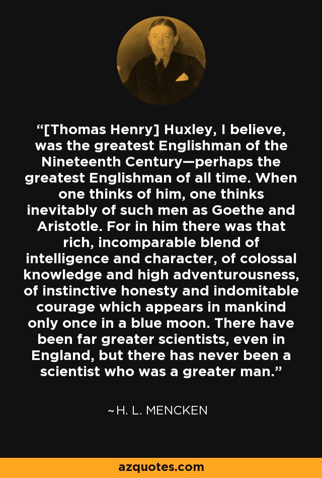 [Thomas Henry] Huxley, I believe, was the greatest Englishman of the Nineteenth Century—perhaps the greatest Englishman of all time. When one thinks of him, one thinks inevitably of such men as Goethe and Aristotle. For in him there was that rich, incomparable blend of intelligence and character, of colossal knowledge and high adventurousness, of instinctive honesty and indomitable courage which appears in mankind only once in a blue moon. There have been far greater scientists, even in England, but there has never been a scientist who was a greater man. - H. L. Mencken