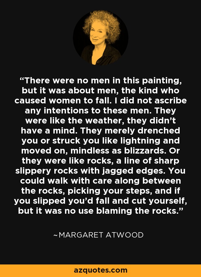 There were no men in this painting, but it was about men, the kind who caused women to fall. I did not ascribe any intentions to these men. They were like the weather, they didn't have a mind. They merely drenched you or struck you like lightning and moved on, mindless as blizzards. Or they were like rocks, a line of sharp slippery rocks with jagged edges. You could walk with care along between the rocks, picking your steps, and if you slipped you'd fall and cut yourself, but it was no use blaming the rocks. - Margaret Atwood