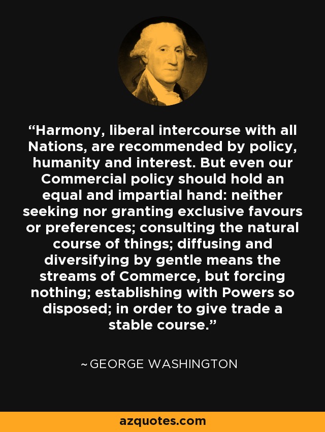 Harmony, liberal intercourse with all Nations, are recommended by policy, humanity and interest. But even our Commercial policy should hold an equal and impartial hand: neither seeking nor granting exclusive favours or preferences; consulting the natural course of things; diffusing and diversifying by gentle means the streams of Commerce, but forcing nothing; establishing with Powers so disposed; in order to give trade a stable course. - George Washington