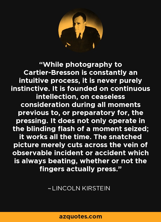 While photography to Cartier-Bresson is constantly an intuitive process, it is never purely instinctive. It is founded on continuous intellection, on ceaseless consideration during all moments previous to, or preparatory for, the pressing. It does not only operate in the blinding flash of a moment seized; it works all the time. The snatched picture merely cuts across the vein of observable incident or accident which is always beating, whether or not the fingers actually press. - Lincoln Kirstein