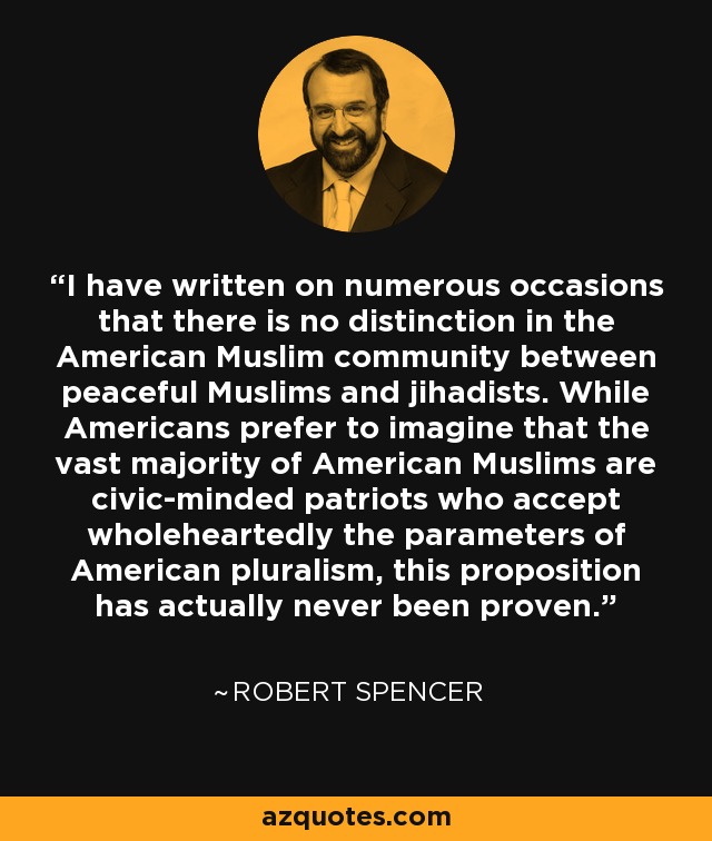 I have written on numerous occasions that there is no distinction in the American Muslim community between peaceful Muslims and jihadists. While Americans prefer to imagine that the vast majority of American Muslims are civic-minded patriots who accept wholeheartedly the parameters of American pluralism, this proposition has actually never been proven. - Robert Spencer