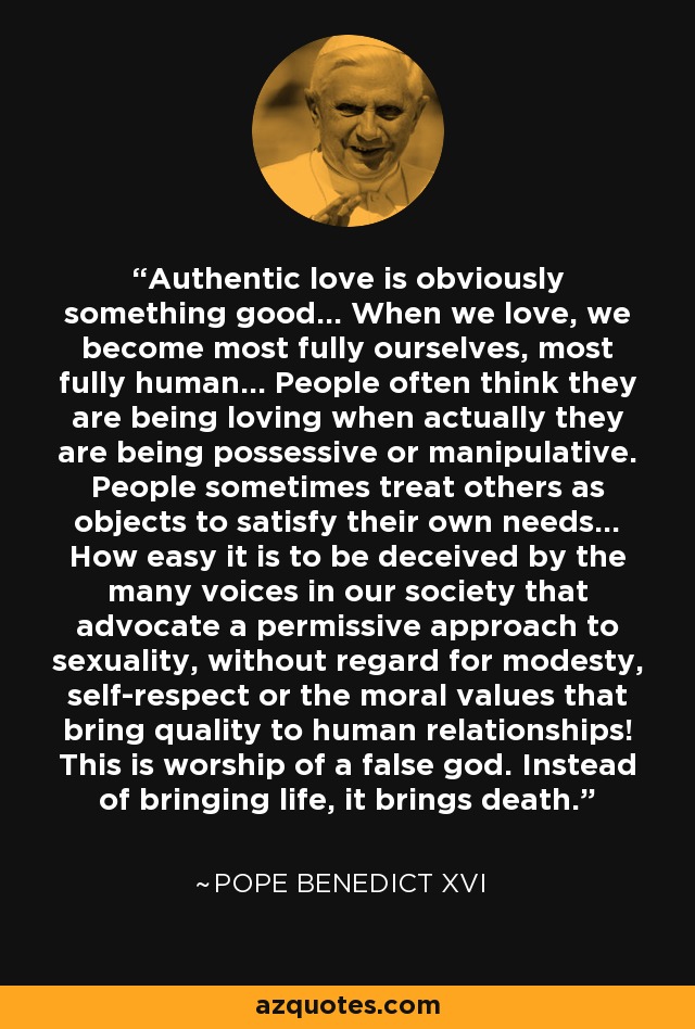 Authentic love is obviously something good... When we love, we become most fully ourselves, most fully human... People often think they are being loving when actually they are being possessive or manipulative. People sometimes treat others as objects to satisfy their own needs... How easy it is to be deceived by the many voices in our society that advocate a permissive approach to sexuality, without regard for modesty, self-respect or the moral values that bring quality to human relationships! This is worship of a false god. Instead of bringing life, it brings death. - Pope Benedict XVI