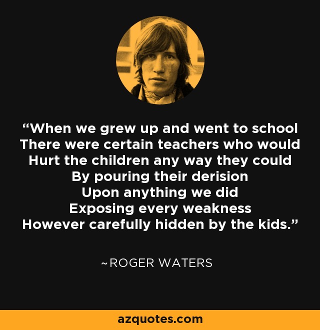 When we grew up and went to school There were certain teachers who would Hurt the children any way they could By pouring their derision Upon anything we did Exposing every weakness However carefully hidden by the kids. - Roger Waters