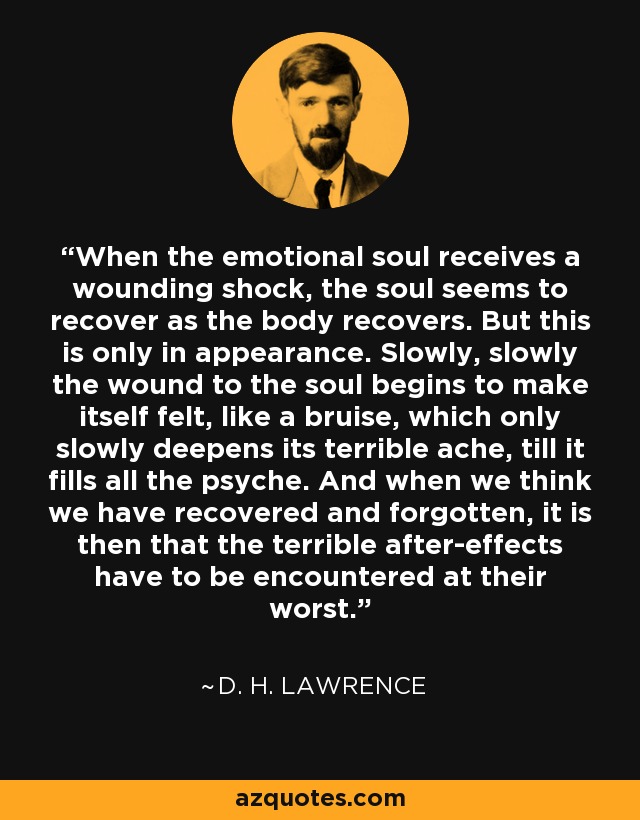 When the emotional soul receives a wounding shock, the soul seems to recover as the body recovers. But this is only in appearance. Slowly, slowly the wound to the soul begins to make itself felt, like a bruise, which only slowly deepens its terrible ache, till it fills all the psyche. And when we think we have recovered and forgotten, it is then that the terrible after-effects have to be encountered at their worst. - D. H. Lawrence