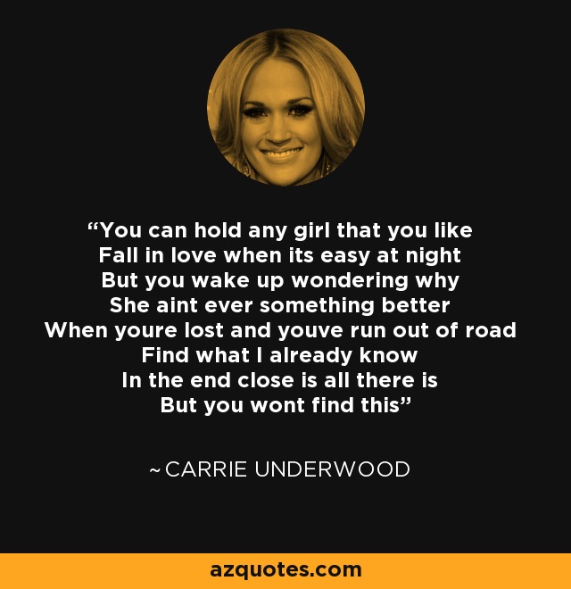 You can hold any girl that you like Fall in love when its easy at night But you wake up wondering why She aint ever something better When youre lost and youve run out of road Find what I already know In the end close is all there is But you wont find this - Carrie Underwood