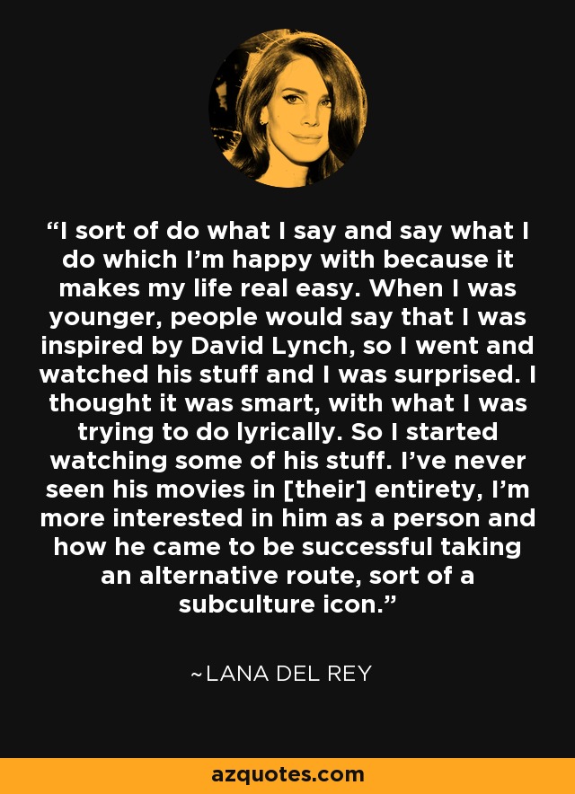 I sort of do what I say and say what I do which I'm happy with because it makes my life real easy. When I was younger, people would say that I was inspired by David Lynch, so I went and watched his stuff and I was surprised. I thought it was smart, with what I was trying to do lyrically. So I started watching some of his stuff. I've never seen his movies in [their] entirety, I'm more interested in him as a person and how he came to be successful taking an alternative route, sort of a subculture icon. - Lana Del Rey