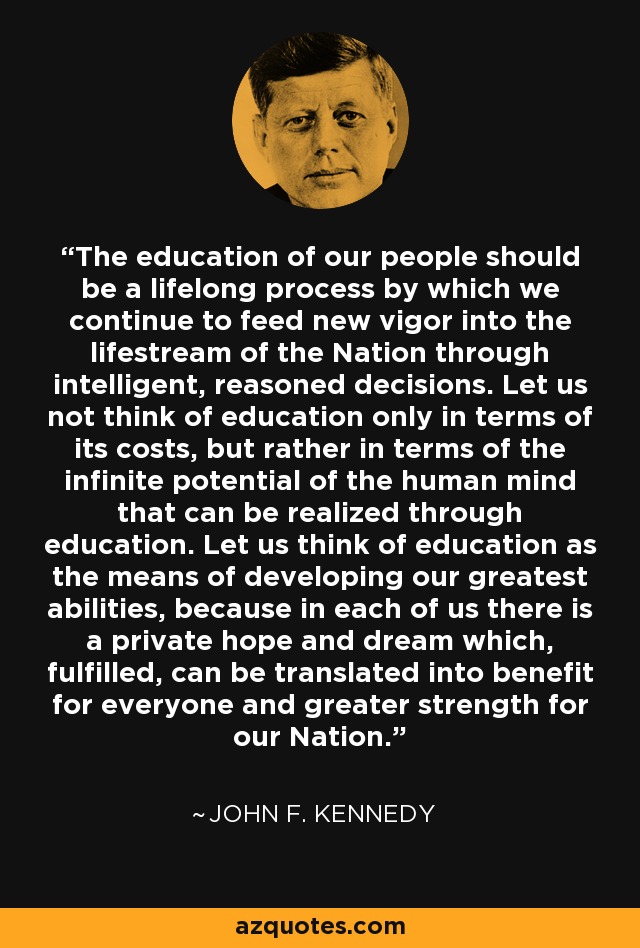 The education of our people should be a lifelong process by which we continue to feed new vigor into the lifestream of the Nation through intelligent, reasoned decisions. Let us not think of education only in terms of its costs, but rather in terms of the infinite potential of the human mind that can be realized through education. Let us think of education as the means of developing our greatest abilities, because in each of us there is a private hope and dream which, fulfilled, can be translated into benefit for everyone and greater strength for our Nation. - John F. Kennedy