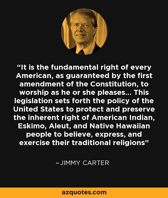 It is the fundamental right of every American, as guaranteed by the first amendment of the Constitution, to worship as he or she pleases... This legislation sets forth the policy of the United States to protect and preserve the inherent right of American Indian, Eskimo, Aleut, and Native Hawaiian people to believe, express, and exercise their traditional religions - Jimmy Carter
