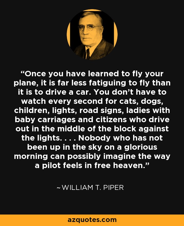 Once you have learned to fly your plane, it is far less fatiguing to fly than it is to drive a car. You don't have to watch every second for cats, dogs, children, lights, road signs, ladies with baby carriages and citizens who drive out in the middle of the block against the lights. . . . Nobody who has not been up in the sky on a glorious morning can possibly imagine the way a pilot feels in free heaven. - William T. Piper