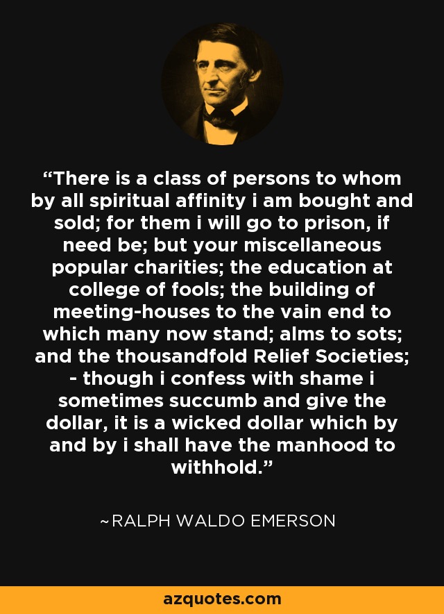 There is a class of persons to whom by all spiritual affinity i am bought and sold; for them i will go to prison, if need be; but your miscellaneous popular charities; the education at college of fools; the building of meeting-houses to the vain end to which many now stand; alms to sots; and the thousandfold Relief Societies; - though i confess with shame i sometimes succumb and give the dollar, it is a wicked dollar which by and by i shall have the manhood to withhold. - Ralph Waldo Emerson