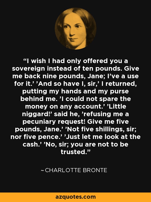 'I wish I had only offered you a sovereign instead of ten pounds. Give me back nine pounds, Jane; I’ve a use for it.' 'And so have I, sir,' I returned, putting my hands and my purse behind me. 'I could not spare the money on any account.' 'Little niggard!' said he, 'refusing me a pecuniary request! Give me five pounds, Jane.' 'Not five shillings, sir; nor five pence.' 'Just let me look at the cash.' 'No, sir; you are not to be trusted.' - Charlotte Bronte