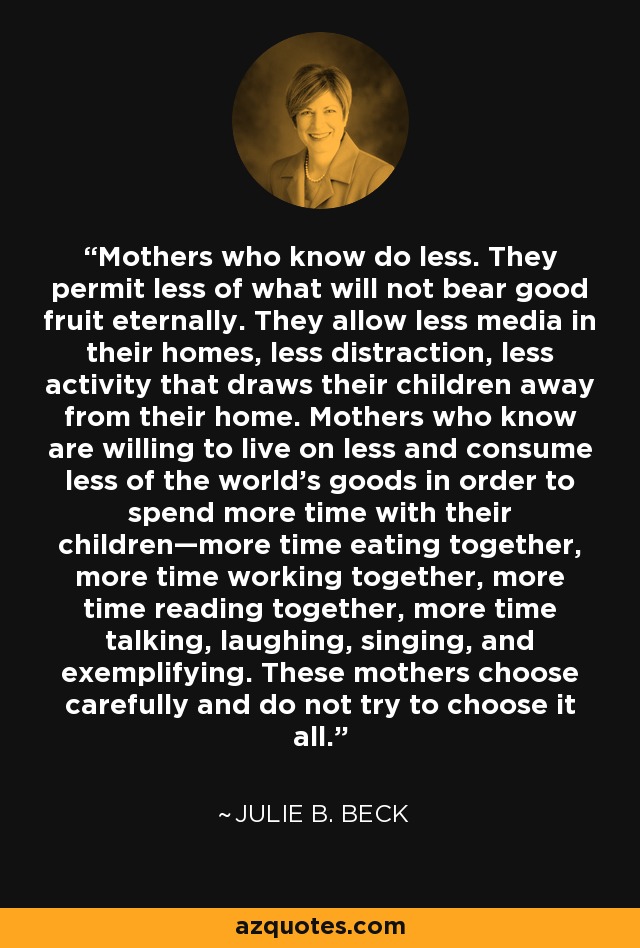 Mothers who know do less. They permit less of what will not bear good fruit eternally. They allow less media in their homes, less distraction, less activity that draws their children away from their home. Mothers who know are willing to live on less and consume less of the world’s goods in order to spend more time with their children—more time eating together, more time working together, more time reading together, more time talking, laughing, singing, and exemplifying. These mothers choose carefully and do not try to choose it all. - Julie B. Beck