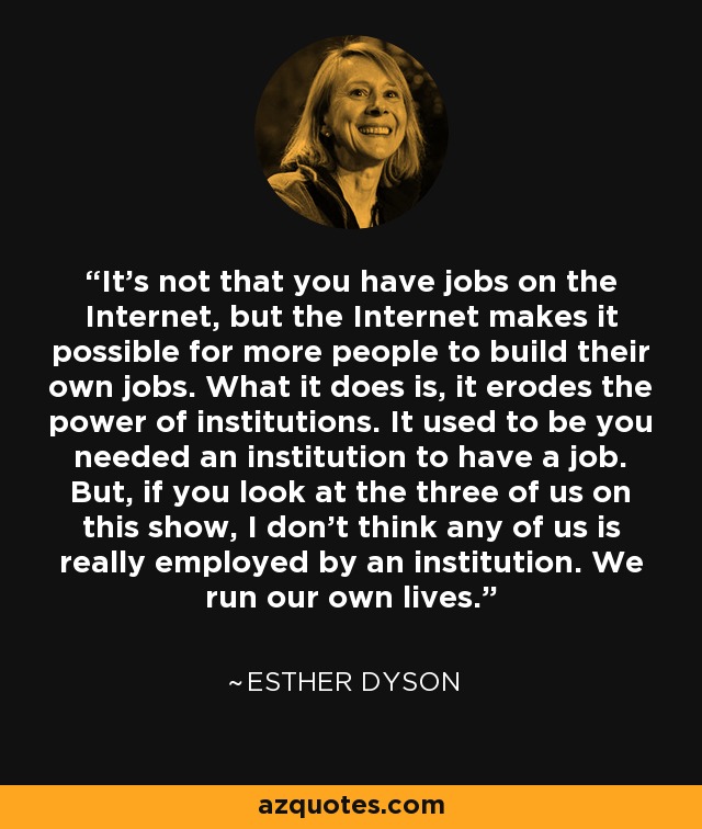 It's not that you have jobs on the Internet, but the Internet makes it possible for more people to build their own jobs. What it does is, it erodes the power of institutions. It used to be you needed an institution to have a job. But, if you look at the three of us on this show, I don't think any of us is really employed by an institution. We run our own lives. - Esther Dyson