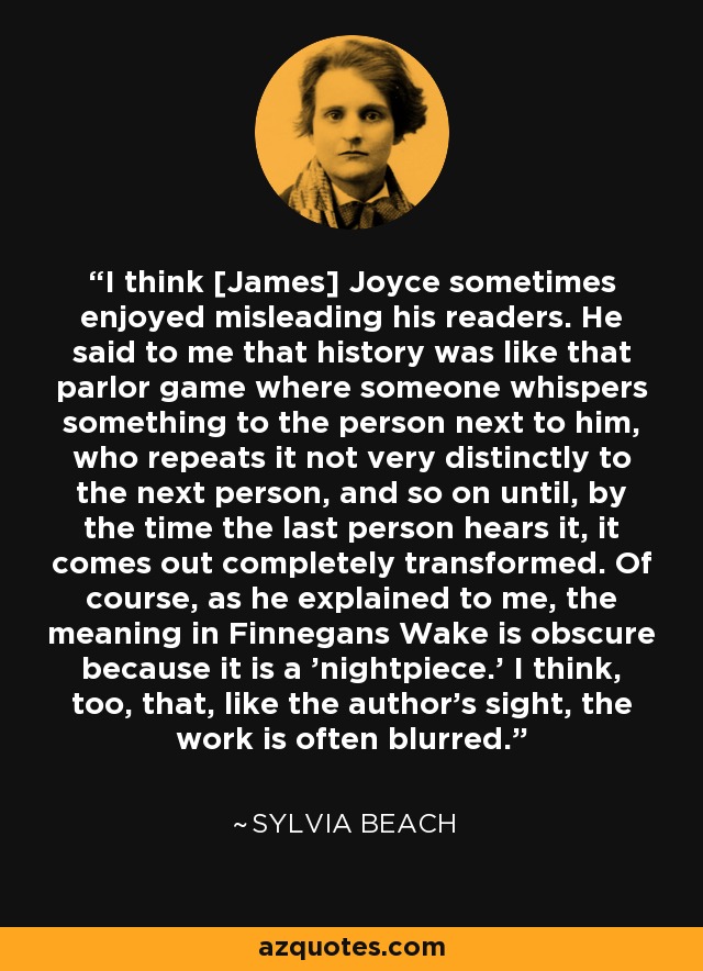 I think [James] Joyce sometimes enjoyed misleading his readers. He said to me that history was like that parlor game where someone whispers something to the person next to him, who repeats it not very distinctly to the next person, and so on until, by the time the last person hears it, it comes out completely transformed. Of course, as he explained to me, the meaning in Finnegans Wake is obscure because it is a 'nightpiece.' I think, too, that, like the author's sight, the work is often blurred. - Sylvia Beach