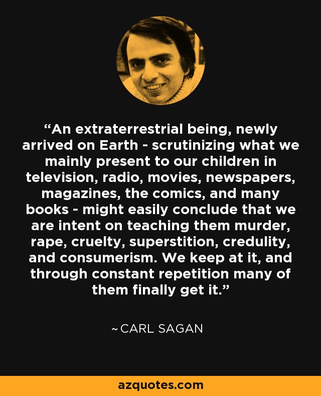 An extraterrestrial being, newly arrived on Earth - scrutinizing what we mainly present to our children in television, radio, movies, newspapers, magazines, the comics, and many books - might easily conclude that we are intent on teaching them murder, rape, cruelty, superstition, credulity, and consumerism. We keep at it, and through constant repetition many of them finally get it. - Carl Sagan