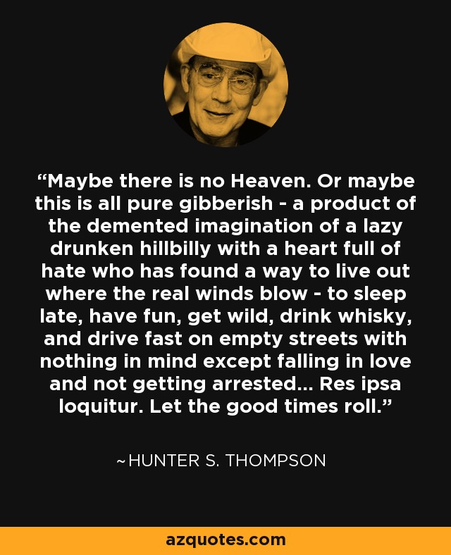 Maybe there is no Heaven. Or maybe this is all pure gibberish - a product of the demented imagination of a lazy drunken hillbilly with a heart full of hate who has found a way to live out where the real winds blow - to sleep late, have fun, get wild, drink whisky, and drive fast on empty streets with nothing in mind except falling in love and not getting arrested... Res ipsa loquitur. Let the good times roll. - Hunter S. Thompson