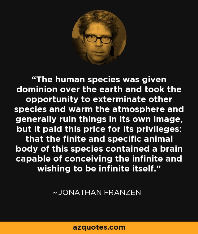 The human species was given dominion over the earth and took the opportunity to exterminate other species and warm the atmosphere and generally ruin things in its own image, but it paid this price for its privileges: that the finite and specific animal body of this species contained a brain capable of conceiving the infinite and wishing to be infinite itself. - Jonathan Franzen
