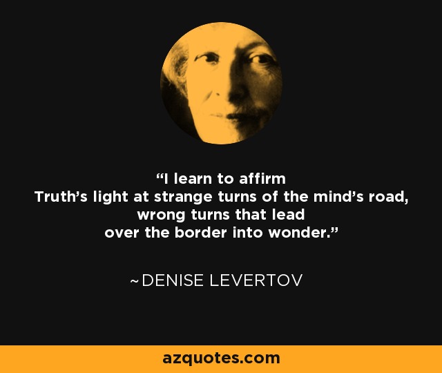 I learn to affirm Truth's light at strange turns of the mind's road, wrong turns that lead over the border into wonder. - Denise Levertov