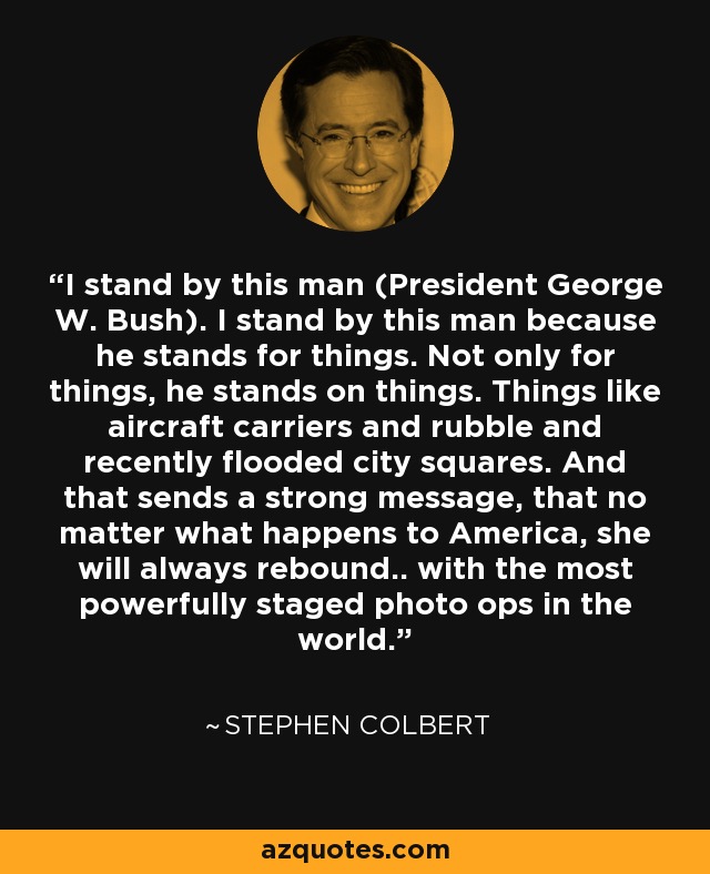 I stand by this man (President George W. Bush). I stand by this man because he stands for things. Not only for things, he stands on things. Things like aircraft carriers and rubble and recently flooded city squares. And that sends a strong message, that no matter what happens to America, she will always rebound.. with the most powerfully staged photo ops in the world. - Stephen Colbert