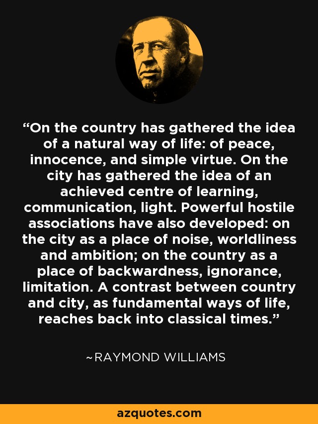 On the country has gathered the idea of a natural way of life: of peace, innocence, and simple virtue. On the city has gathered the idea of an achieved centre of learning, communication, light. Powerful hostile associations have also developed: on the city as a place of noise, worldliness and ambition; on the country as a place of backwardness, ignorance, limitation. A contrast between country and city, as fundamental ways of life, reaches back into classical times. - Raymond Williams