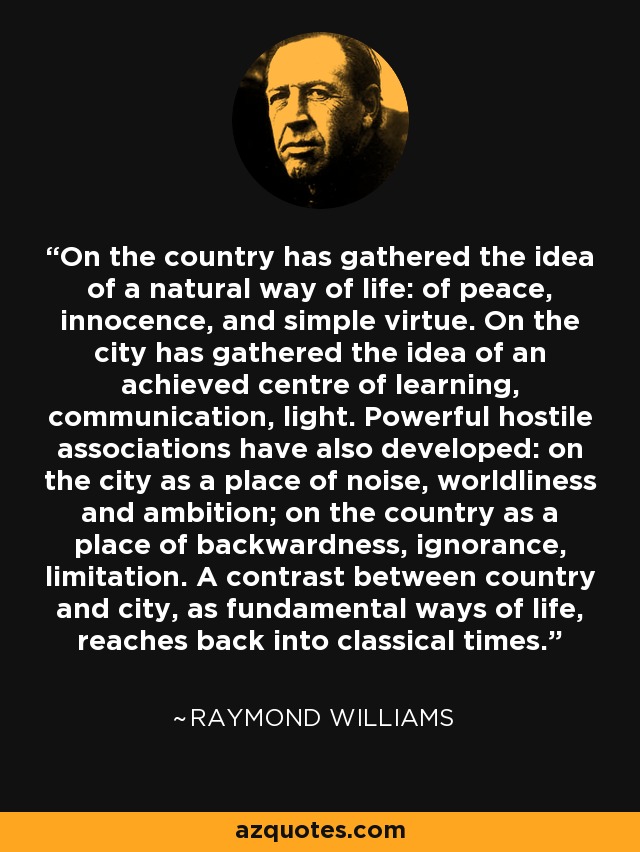 On the country has gathered the idea of a natural way of life: of peace, innocence, and simple virtue. On the city has gathered the idea of an achieved centre of learning, communication, light. Powerful hostile associations have also developed: on the city as a place of noise, worldliness and ambition; on the country as a place of backwardness, ignorance, limitation. A contrast between country and city, as fundamental ways of life, reaches back into classical times. - Raymond Williams