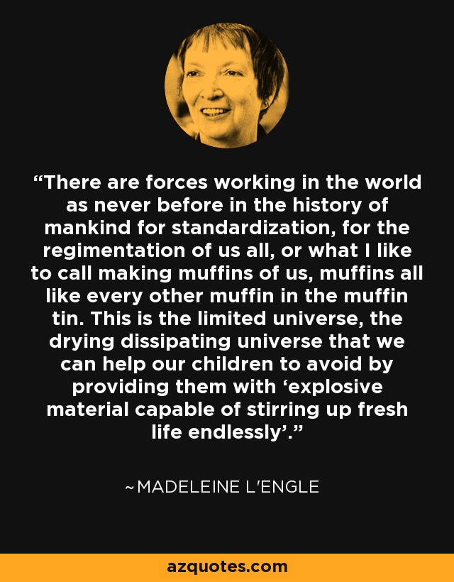 There are forces working in the world as never before in the history of mankind for standardization, for the regimentation of us all, or what I like to call making muffins of us, muffins all like every other muffin in the muffin tin. This is the limited universe, the drying dissipating universe that we can help our children to avoid by providing them with ‘explosive material capable of stirring up fresh life endlessly'. - Madeleine L'Engle