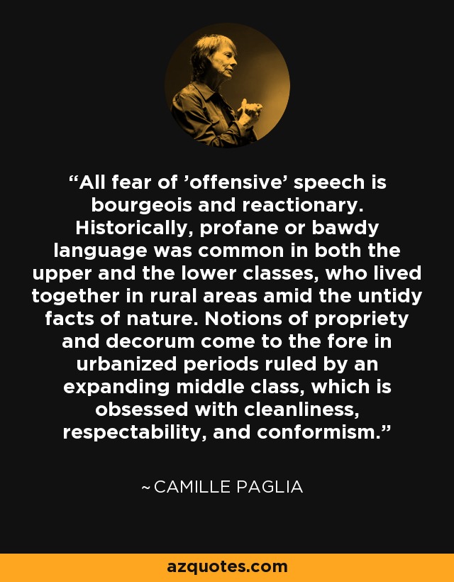 All fear of 'offensive' speech is bourgeois and reactionary. Historically, profane or bawdy language was common in both the upper and the lower classes, who lived together in rural areas amid the untidy facts of nature. Notions of propriety and decorum come to the fore in urbanized periods ruled by an expanding middle class, which is obsessed with cleanliness, respectability, and conformism. - Camille Paglia