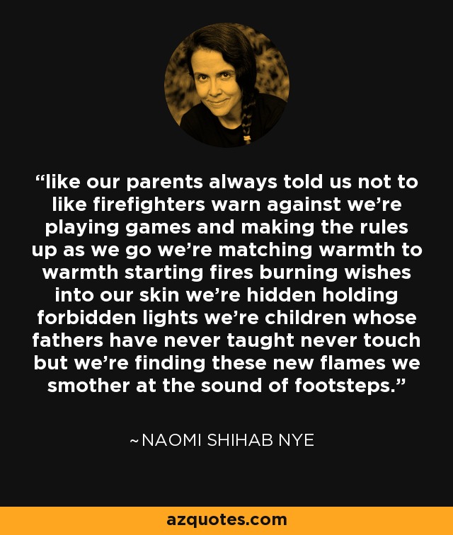 like our parents always told us not to like firefighters warn against we're playing games and making the rules up as we go we're matching warmth to warmth starting fires burning wishes into our skin we're hidden holding forbidden lights we're children whose fathers have never taught never touch but we're finding these new flames we smother at the sound of footsteps. - Naomi Shihab Nye