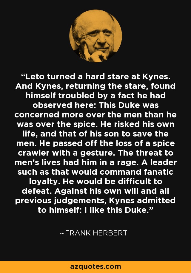 Leto turned a hard stare at Kynes. And Kynes, returning the stare, found himself troubled by a fact he had observed here: This Duke was concerned more over the men than he was over the spice. He risked his own life, and that of his son to save the men. He passed off the loss of a spice crawler with a gesture. The threat to men's lives had him in a rage. A leader such as that would command fanatic loyalty. He would be difficult to defeat. Against his own will and all previous judgements, Kynes admitted to himself: I like this Duke. - Frank Herbert