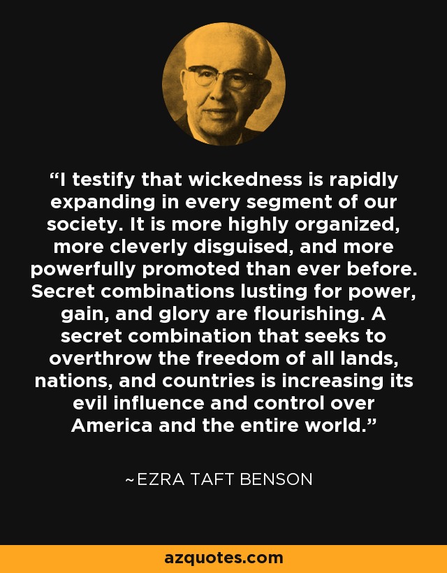 I testify that wickedness is rapidly expanding in every segment of our society. It is more highly organized, more cleverly disguised, and more powerfully promoted than ever before. Secret combinations lusting for power, gain, and glory are flourishing. A secret combination that seeks to overthrow the freedom of all lands, nations, and countries is increasing its evil influence and control over America and the entire world. - Ezra Taft Benson