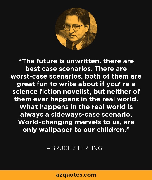 The future is unwritten. there are best case scenarios. There are worst-case scenarios. both of them are great fun to write about if you' re a science fiction novelist, but neither of them ever happens in the real world. What happens in the real world is always a sideways-case scenario. World-changing marvels to us, are only wallpaper to our children. - Bruce Sterling