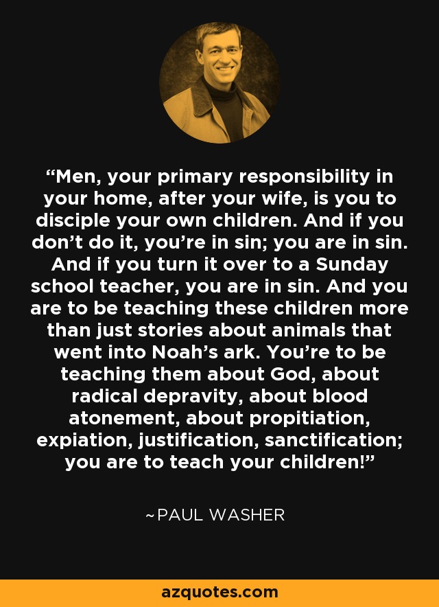 Men, your primary responsibility in your home, after your wife, is you to disciple your own children. And if you don't do it, you're in sin; you are in sin. And if you turn it over to a Sunday school teacher, you are in sin. And you are to be teaching these children more than just stories about animals that went into Noah's ark. You're to be teaching them about God, about radical depravity, about blood atonement, about propitiation, expiation, justification, sanctification; you are to teach your children! - Paul Washer