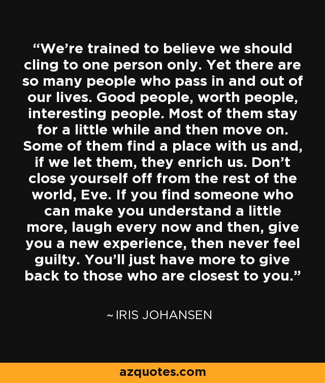 We're trained to believe we should cling to one person only. Yet there are so many people who pass in and out of our lives. Good people, worth people, interesting people. Most of them stay for a little while and then move on. Some of them find a place with us and, if we let them, they enrich us. Don't close yourself off from the rest of the world, Eve. If you find someone who can make you understand a little more, laugh every now and then, give you a new experience, then never feel guilty. You'll just have more to give back to those who are closest to you. - Iris Johansen