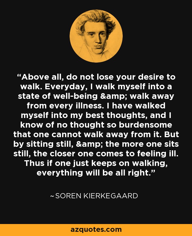 Above all, do not lose your desire to walk. Everyday, I walk myself into a state of well-being & walk away from every illness. I have walked myself into my best thoughts, and I know of no thought so burdensome that one cannot walk away from it. But by sitting still, & the more one sits still, the closer one comes to feeling ill. Thus if one just keeps on walking, everything will be all right. - Soren Kierkegaard