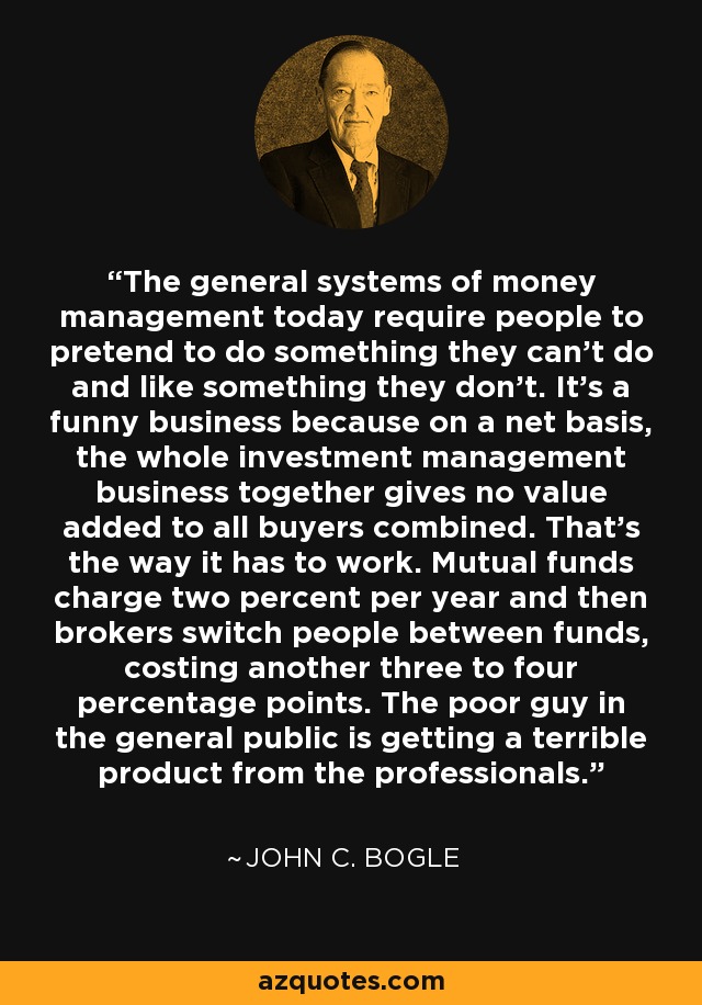 The general systems of money management today require people to pretend to do something they can't do and like something they don't. It's a funny business because on a net basis, the whole investment management business together gives no value added to all buyers combined. That's the way it has to work. Mutual funds charge two percent per year and then brokers switch people between funds, costing another three to four percentage points. The poor guy in the general public is getting a terrible product from the professionals. - John C. Bogle