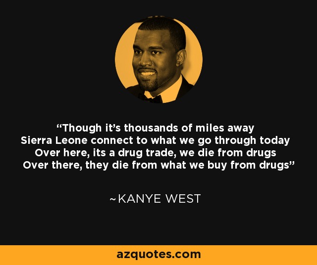 Though it's thousands of miles away Sierra Leone connect to what we go through today Over here, its a drug trade, we die from drugs Over there, they die from what we buy from drugs - Kanye West