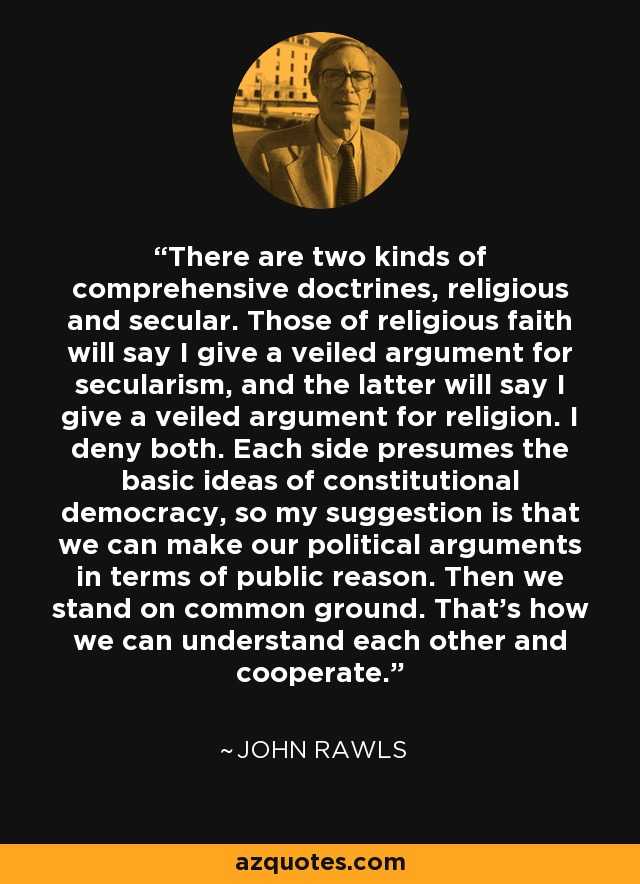 There are two kinds of comprehensive doctrines, religious and secular. Those of religious faith will say I give a veiled argument for secularism, and the latter will say I give a veiled argument for religion. I deny both. Each side presumes the basic ideas of constitutional democracy, so my suggestion is that we can make our political arguments in terms of public reason. Then we stand on common ground. That's how we can understand each other and cooperate. - John Rawls