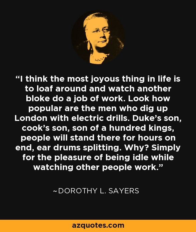 I think the most joyous thing in life is to loaf around and watch another bloke do a job of work. Look how popular are the men who dig up London with electric drills. Duke's son, cook's son, son of a hundred kings, people will stand there for hours on end, ear drums splitting. Why? Simply for the pleasure of being idle while watching other people work. - Dorothy L. Sayers