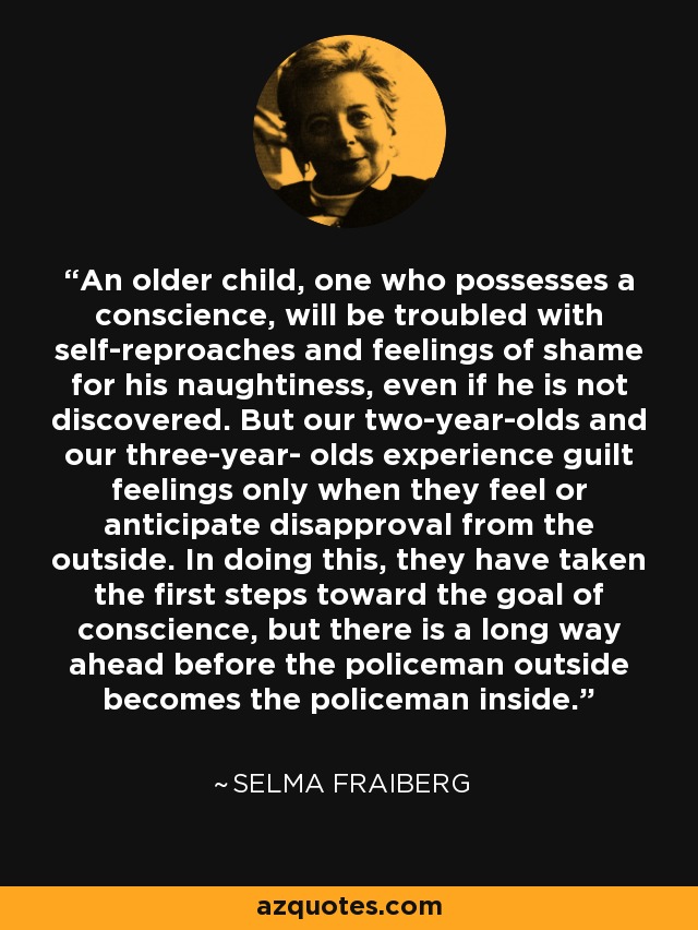 An older child, one who possesses a conscience, will be troubled with self-reproaches and feelings of shame for his naughtiness, even if he is not discovered. But our two-year-olds and our three-year- olds experience guilt feelings only when they feel or anticipate disapproval from the outside. In doing this, they have taken the first steps toward the goal of conscience, but there is a long way ahead before the policeman outside becomes the policeman inside. - Selma Fraiberg