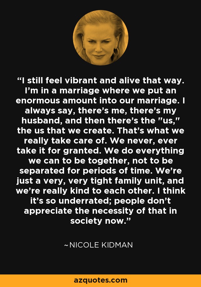 I still feel vibrant and alive that way. I'm in a marriage where we put an enormous amount into our marriage. I always say, there's me, there's my husband, and then there's the 