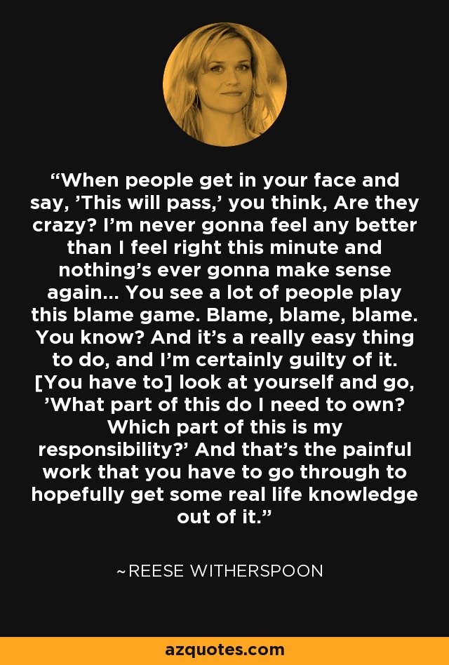 When people get in your face and say, 'This will pass,' you think, Are they crazy? I'm never gonna feel any better than I feel right this minute and nothing's ever gonna make sense again... You see a lot of people play this blame game. Blame, blame, blame. You know? And it's a really easy thing to do, and I'm certainly guilty of it. [You have to] look at yourself and go, 'What part of this do I need to own? Which part of this is my responsibility?' And that's the painful work that you have to go through to hopefully get some real life knowledge out of it. - Reese Witherspoon