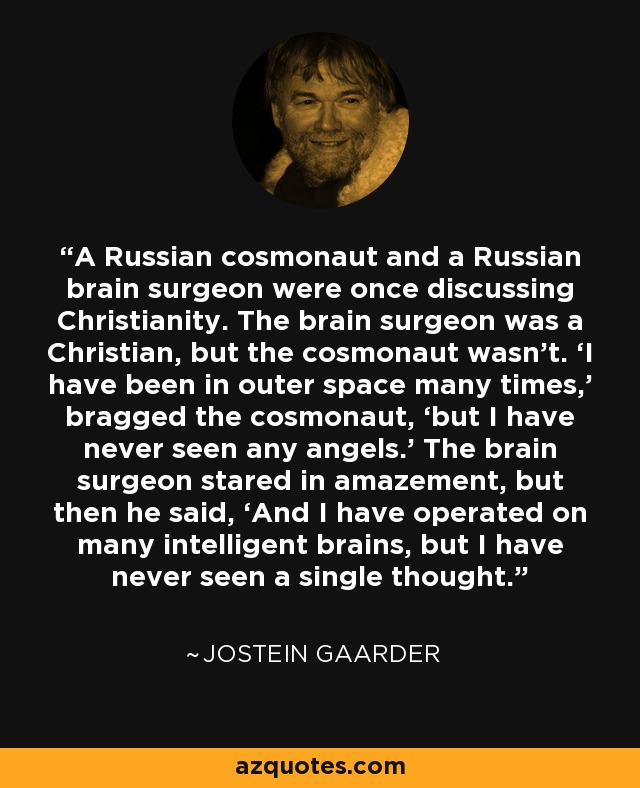 A Russian cosmonaut and a Russian brain surgeon were once discussing Christianity. The brain surgeon was a Christian, but the cosmonaut wasn’t. ‘I have been in outer space many times,’ bragged the cosmonaut, ‘but I have never seen any angels.’ The brain surgeon stared in amazement, but then he said, ‘And I have operated on many intelligent brains, but I have never seen a single thought. - Jostein Gaarder