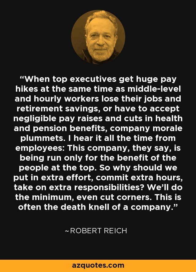 When top executives get huge pay hikes at the same time as middle-level and hourly workers lose their jobs and retirement savings, or have to accept negligible pay raises and cuts in health and pension benefits, company morale plummets. I hear it all the time from employees: This company, they say, is being run only for the benefit of the people at the top. So why should we put in extra effort, commit extra hours, take on extra responsibilities? We'll do the minimum, even cut corners. This is often the death knell of a company. - Robert Reich