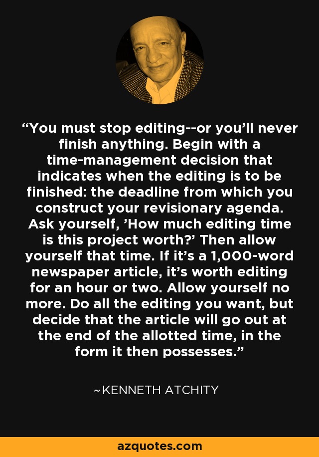 You must stop editing--or you'll never finish anything. Begin with a time-management decision that indicates when the editing is to be finished: the deadline from which you construct your revisionary agenda. Ask yourself, 'How much editing time is this project worth?' Then allow yourself that time. If it's a 1,000-word newspaper article, it's worth editing for an hour or two. Allow yourself no more. Do all the editing you want, but decide that the article will go out at the end of the allotted time, in the form it then possesses. - Kenneth Atchity