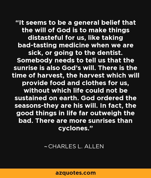 It seems to be a general belief that the will of God is to make things distasteful for us, like taking bad-tasting medicine when we are sick, or going to the dentist. Somebody needs to tell us that the sunrise is also God's will. There is the time of harvest, the harvest which will provide food and clothes for us, without which life could not be sustained on earth. God ordered the seasons-they are his will. In fact, the good things in life far outweigh the bad. There are more sunrises than cyclones. - Charles L. Allen