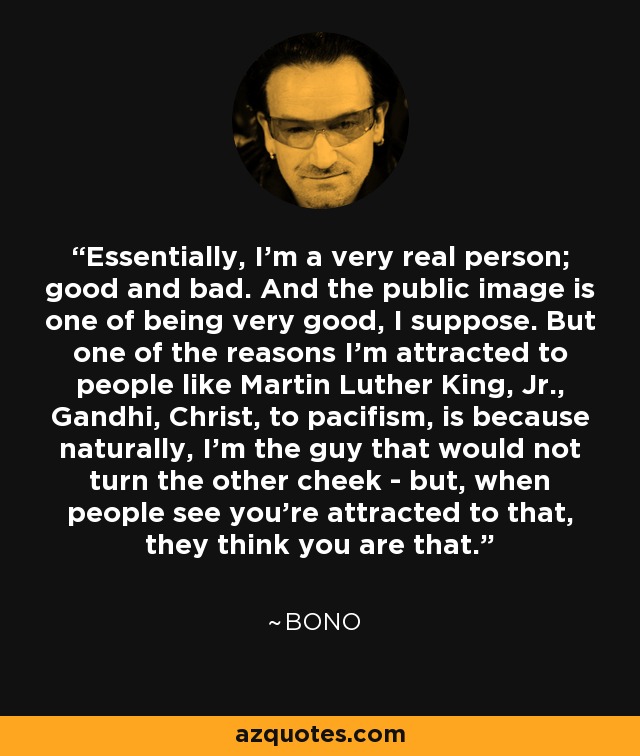 Essentially, I'm a very real person; good and bad. And the public image is one of being very good, I suppose. But one of the reasons I'm attracted to people like Martin Luther King, Jr., Gandhi, Christ, to pacifism, is because naturally, I'm the guy that would not turn the other cheek - but, when people see you're attracted to that, they think you are that. - Bono