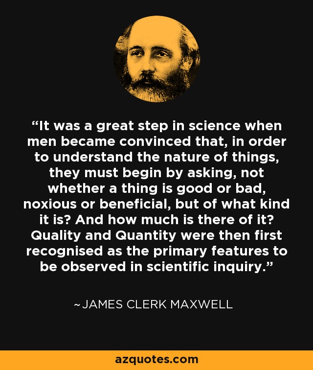 It was a great step in science when men became convinced that, in order to understand the nature of things, they must begin by asking, not whether a thing is good or bad, noxious or beneficial, but of what kind it is? And how much is there of it? Quality and Quantity were then first recognised as the primary features to be observed in scientific inquiry. - James Clerk Maxwell