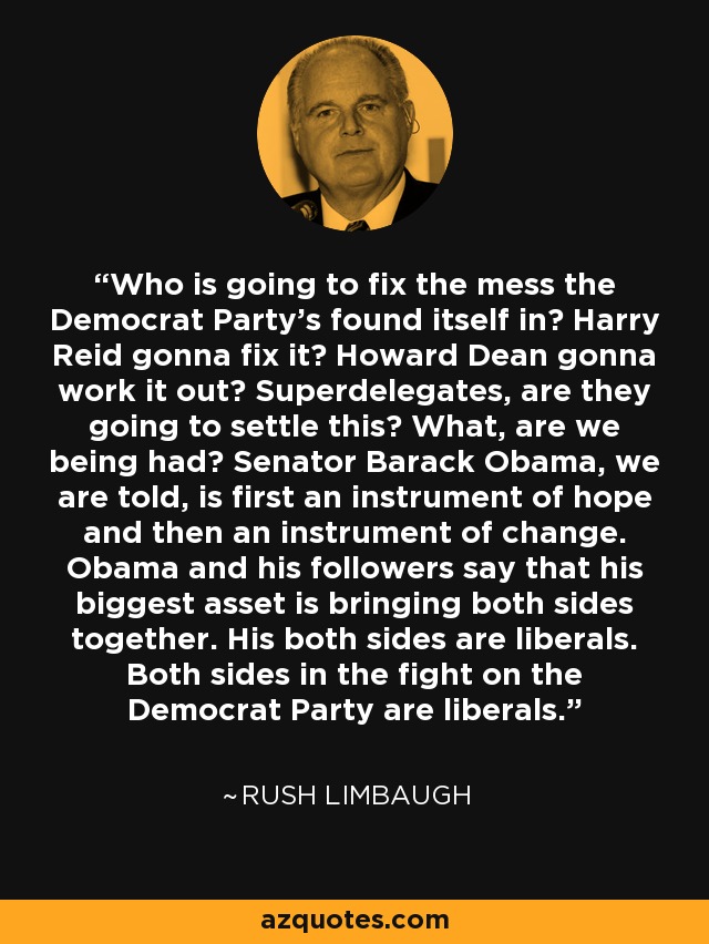 Who is going to fix the mess the Democrat Party's found itself in? Harry Reid gonna fix it? Howard Dean gonna work it out? Superdelegates, are they going to settle this? What, are we being had? Senator Barack Obama, we are told, is first an instrument of hope and then an instrument of change. Obama and his followers say that his biggest asset is bringing both sides together. His both sides are liberals. Both sides in the fight on the Democrat Party are liberals. - Rush Limbaugh